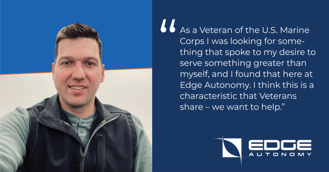 As a Veteran of the U.S. Marine Corps I was looking for something that spoke to my desire to serve something greater than myself, and I found that here at Edge Autonomy. I think this is a characteristic that Veterans share – we want to help.”